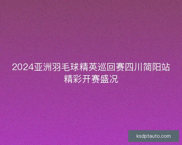 2024亚洲羽毛球精英巡回赛四川简阳站精彩开赛盛况