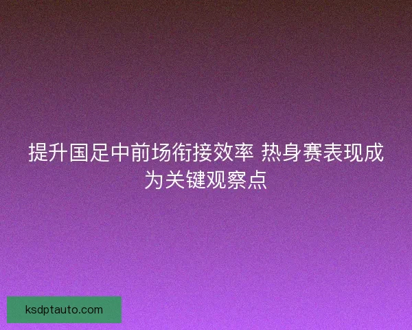 提升国足中前场衔接效率 热身赛表现成为关键观察点