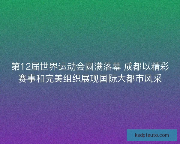第12届世界运动会圆满落幕 成都以精彩赛事和完美组织展现国际大都市风采
