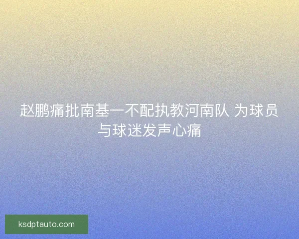赵鹏痛批南基一不配执教河南队 为球员与球迷发声心痛