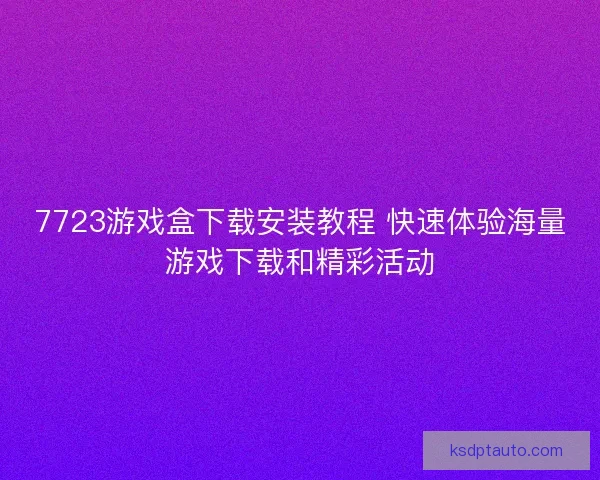 7723游戏盒下载安装教程 快速体验海量游戏下载和精彩活动
