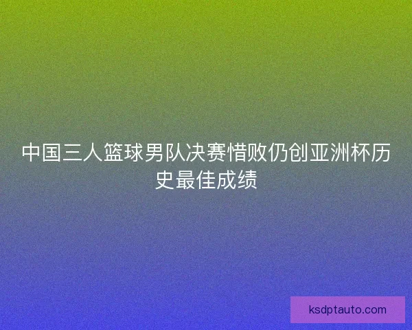 中国三人篮球男队决赛惜败仍创亚洲杯历史最佳成绩