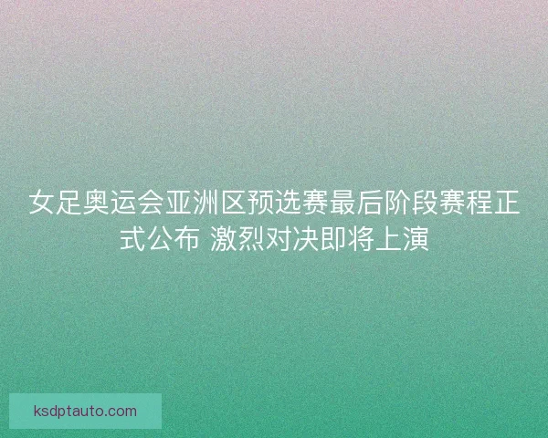 女足奥运会亚洲区预选赛最后阶段赛程正式公布 激烈对决即将上演